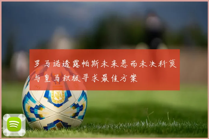罗马诺透露帕斯未来悬而未决科莫与皇马积极寻求最佳方案