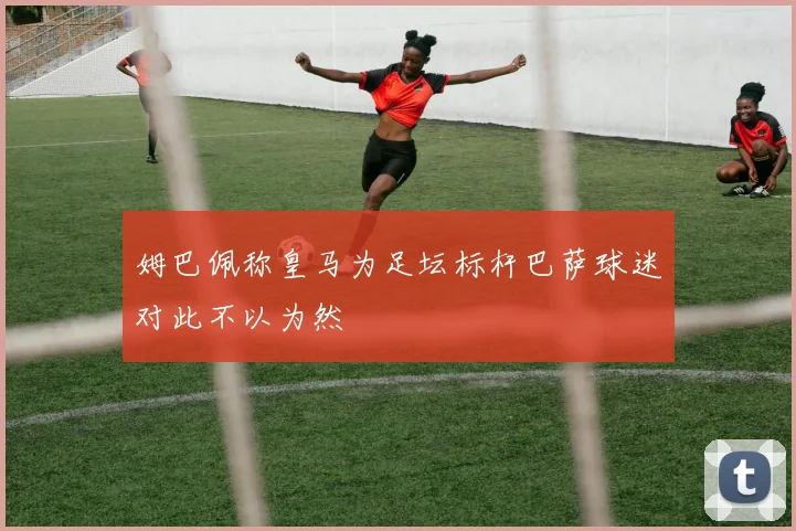 姆巴佩称皇马为足坛标杆巴萨球迷对此不以为然