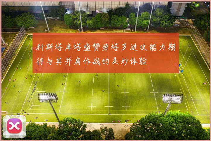科斯塔库塔盛赞劳塔罗进攻能力期待与其并肩作战的美妙体验