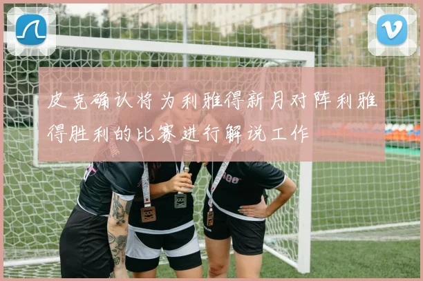 皮克确认将为利雅得新月对阵利雅得胜利的比赛进行解说工作