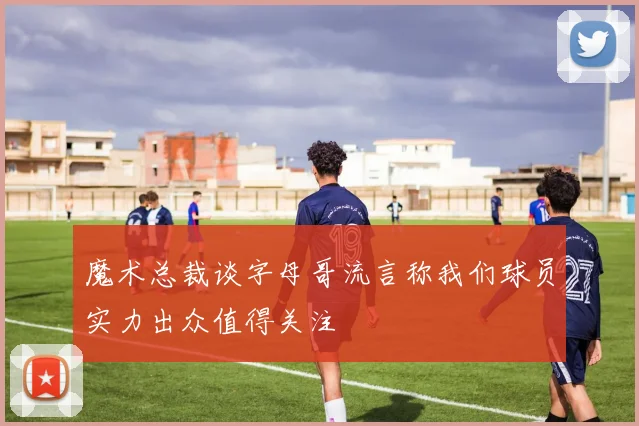 魔术总裁谈字母哥流言称我们球员实力出众值得关注