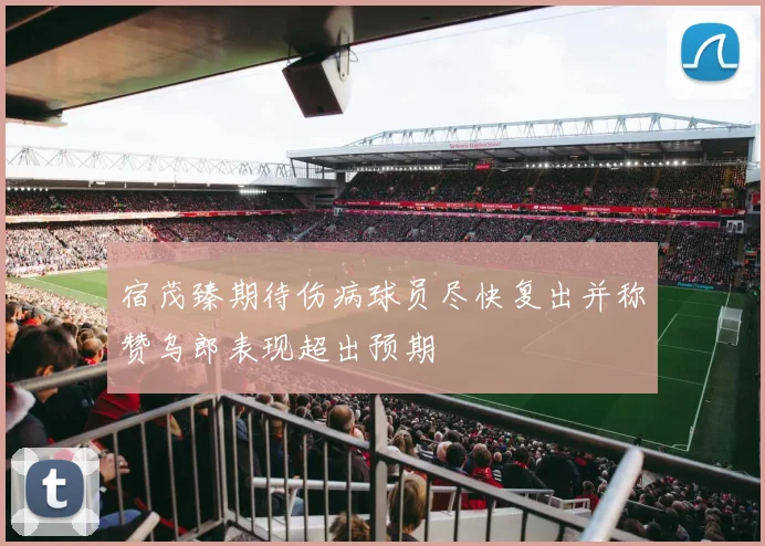 宿茂臻期待伤病球员尽快复出并称赞乌郎表现超出预期
