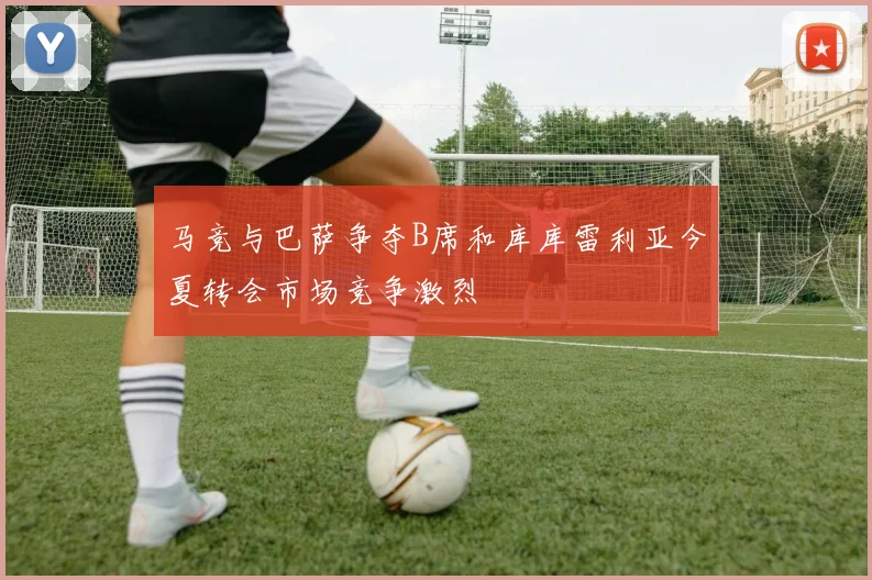 马竞与巴萨争夺B席和库库雷利亚今夏转会市场竞争激烈