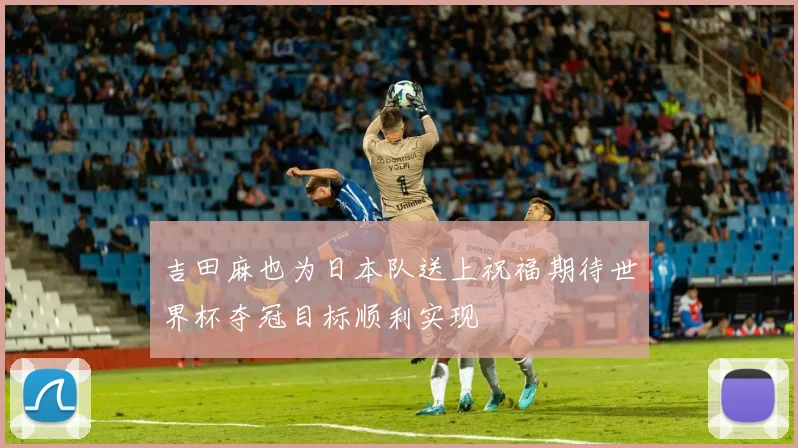 吉田麻也为日本队送上祝福期待世界杯夺冠目标顺利实现