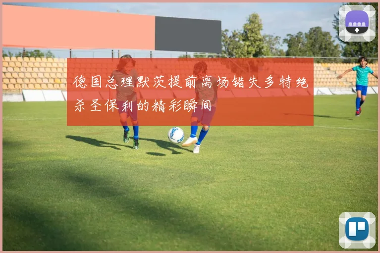 德国总理默茨提前离场错失多特绝杀圣保利的精彩瞬间