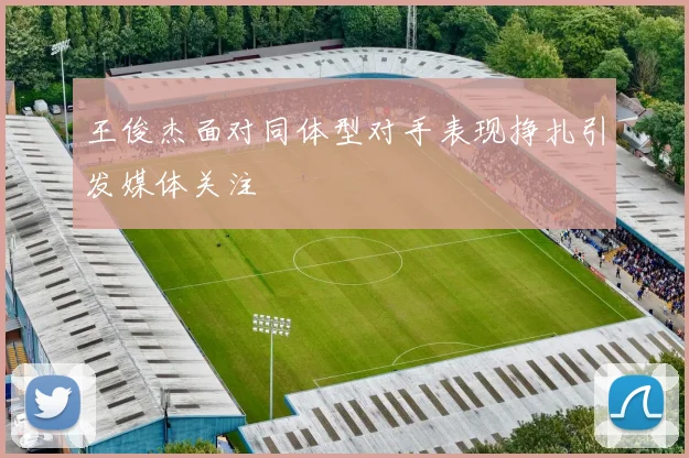 王俊杰面对同体型对手表现挣扎引发媒体关注