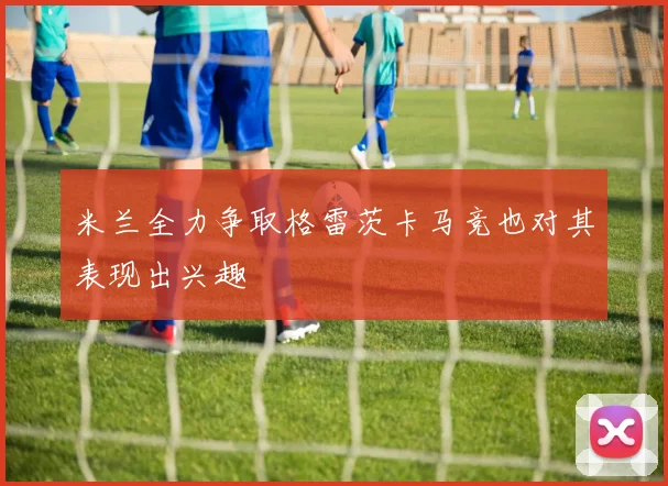 米兰全力争取格雷茨卡马竞也对其表现出兴趣