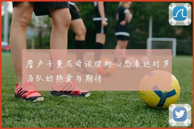 詹卢卡曼尼奇谈续约心态表达对罗马队的热爱与期待