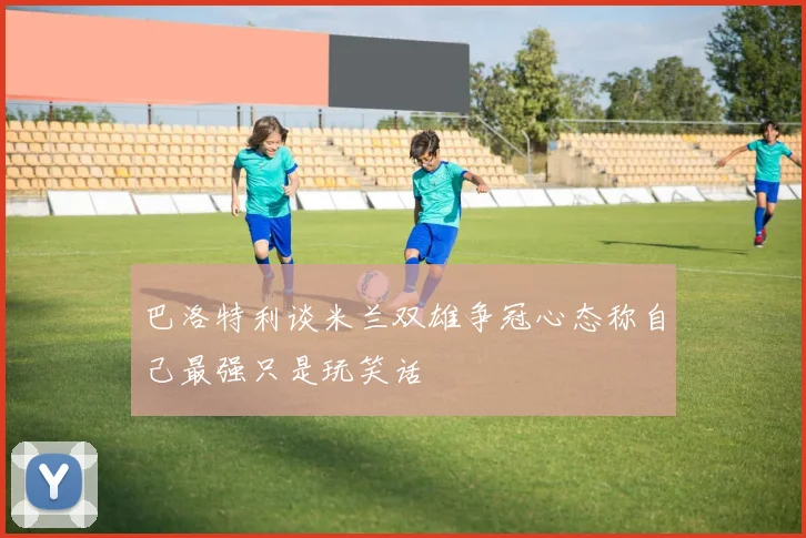 巴洛特利谈米兰双雄争冠心态称自己最强只是玩笑话