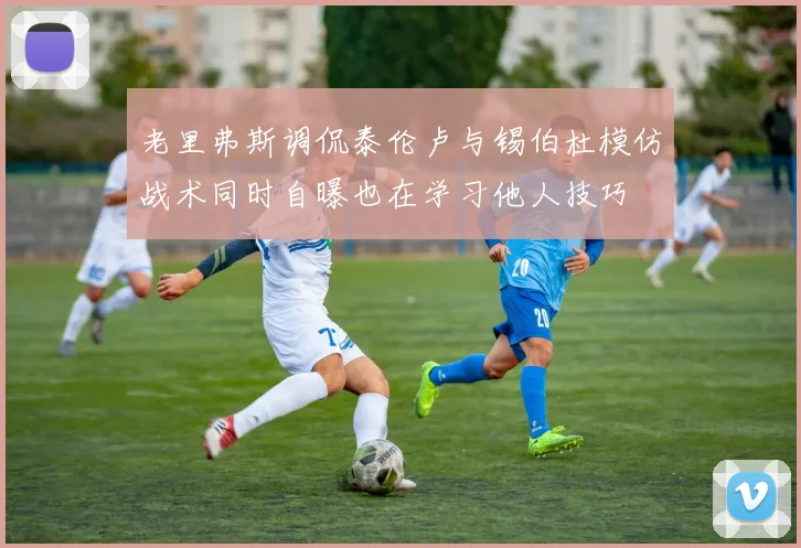 老里弗斯调侃泰伦卢与锡伯杜模仿战术同时自曝也在学习他人技巧