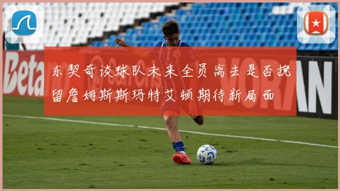 东契奇谈球队未来全员离去是否挽留詹姆斯斯玛特艾顿期待新局面