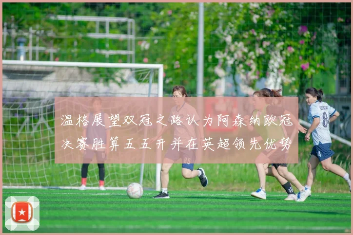 温格展望双冠之路认为阿森纳欧冠决赛胜算五五开并在英超领先优势明显