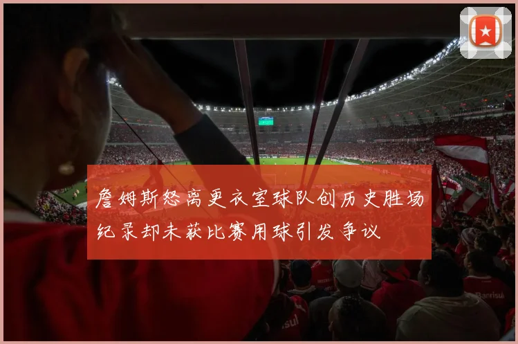 詹姆斯怒离更衣室球队创历史胜场纪录却未获比赛用球引发争议