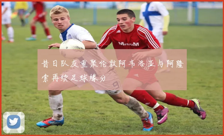 昔日队友重聚伦敦阿韦洛亚与阿隆索再续足球缘分