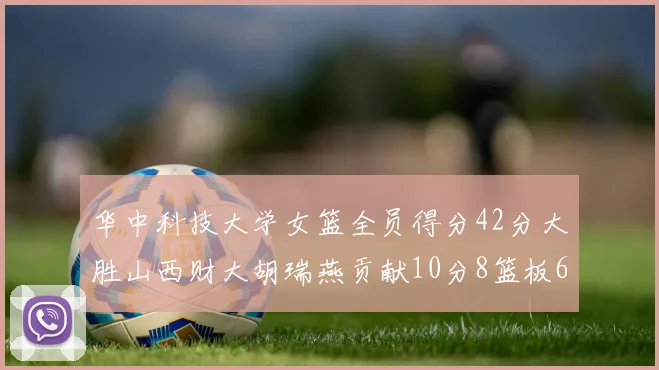 华中科技大学女篮全员得分42分大胜山西财大胡瑞燕贡献10分8篮板6助攻表现出色