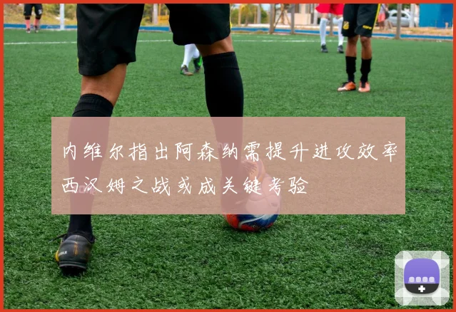 内维尔指出阿森纳需提升进攻效率西汉姆之战或成关键考验