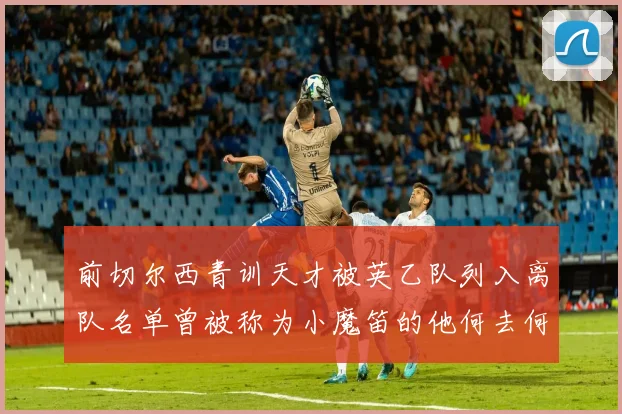 前切尔西青训天才被英乙队列入离队名单曾被称为小魔笛的他何去何从