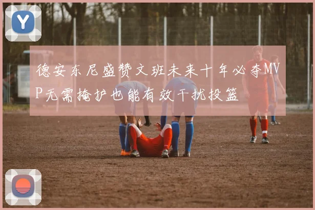 德安东尼盛赞文班未来十年必夺MVP无需掩护也能有效干扰投篮