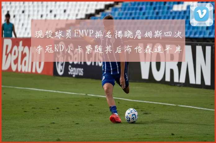 现役球员FMVP排名揭晓詹姆斯四次夺冠KD小卡紧随其后布伦森追平库里约基奇等