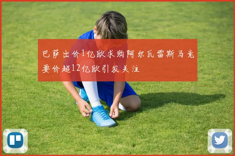 巴萨出价1亿欧求购阿尔瓦雷斯马竞要价超12亿欧引发关注