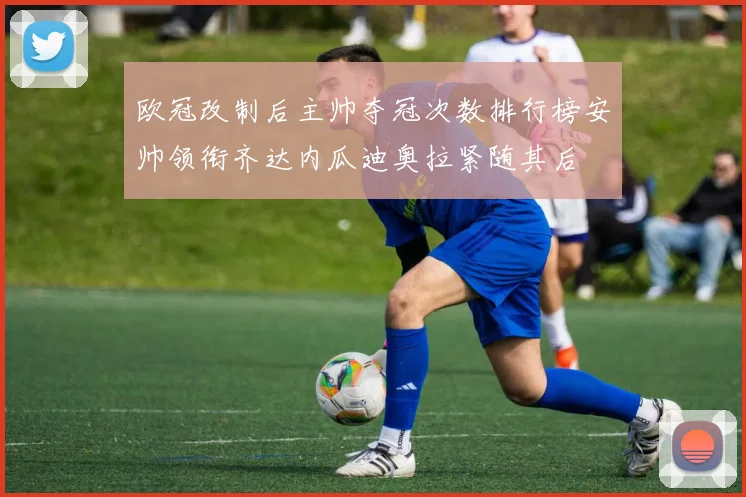 欧冠改制后主帅夺冠次数排行榜安帅领衔齐达内瓜迪奥拉紧随其后