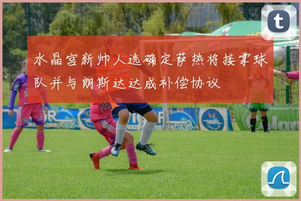 水晶宫新帅人选确定萨热将接掌球队并与朗斯达达成补偿协议