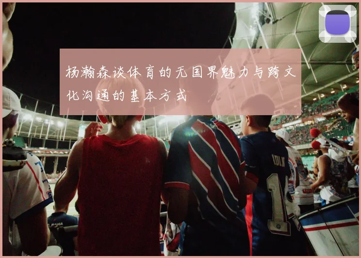 杨瀚森谈体育的无国界魅力与跨文化沟通的基本方式