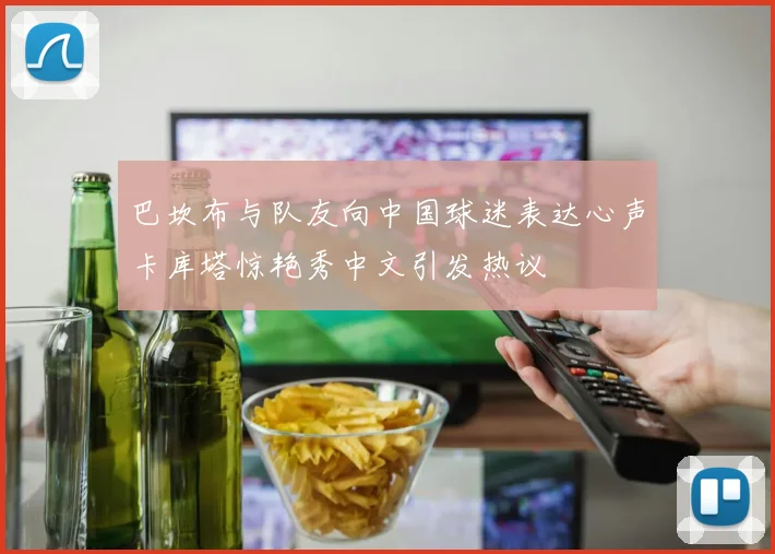 巴坎布与队友向中国球迷表达心声卡库塔惊艳秀中文引发热议