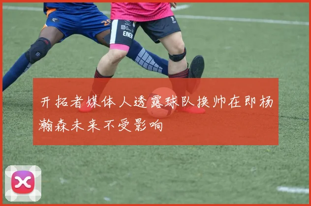 开拓者媒体人透露球队换帅在即杨瀚森未来不受影响