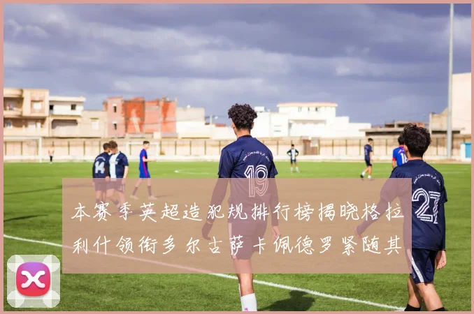 本赛季英超造犯规排行榜揭晓格拉利什领衔多尔古萨卡佩德罗紧随其后