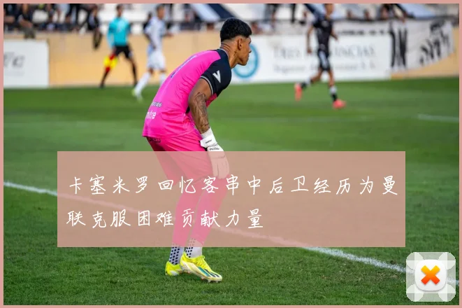 卡塞米罗回忆客串中后卫经历为曼联克服困难贡献力量