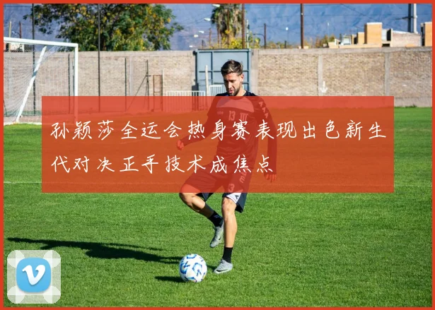 孙颖莎全运会热身赛表现出色新生代对决正手技术成焦点
